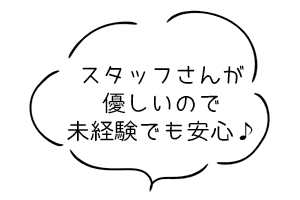 スタッフさんが優しいので未経験でも安心♪